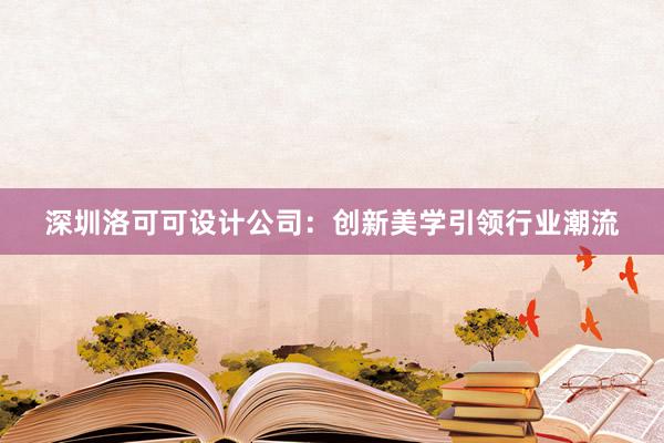 深圳洛可可设计公司：创新美学引领行业潮流